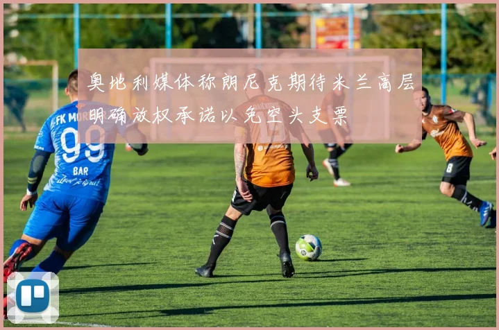 奥地利媒体称朗尼克期待米兰高层明确放权承诺以免空头支票