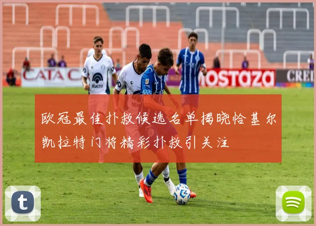 欧冠最佳扑救候选名单揭晓恰基尔凯拉特门将精彩扑救引关注