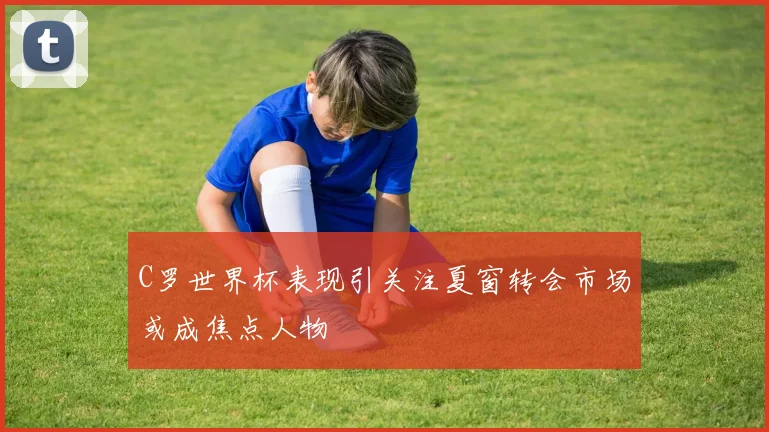C罗世界杯表现引关注夏窗转会市场或成焦点人物