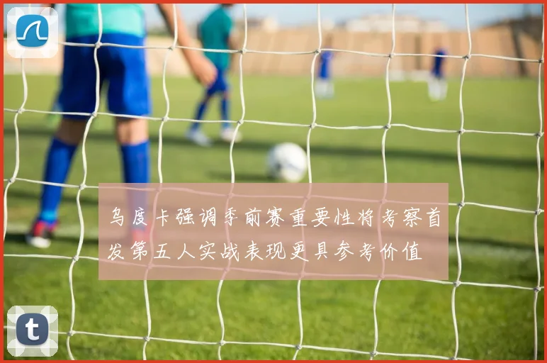 乌度卡强调季前赛重要性将考察首发第五人实战表现更具参考价值