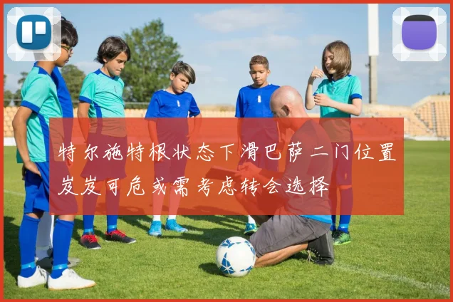 特尔施特根状态下滑巴萨二门位置岌岌可危或需考虑转会选择