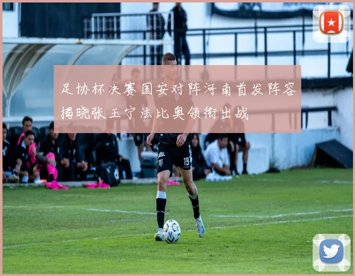 足协杯决赛国安对阵河南首发阵容揭晓张玉宁法比奥领衔出战