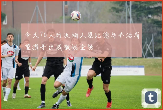今天76人对决湖人恩比德与乔治有望携手出战激战全场