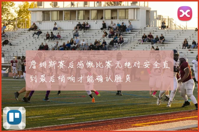 詹姆斯赛后感慨比赛无绝对安全直到最后哨响才能确认胜负