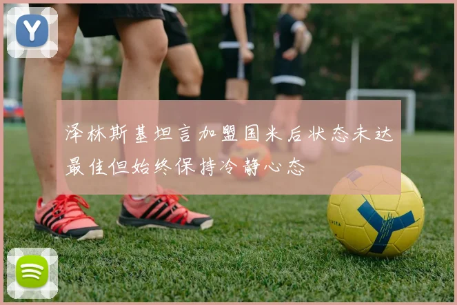 泽林斯基坦言加盟国米后状态未达最佳但始终保持冷静心态